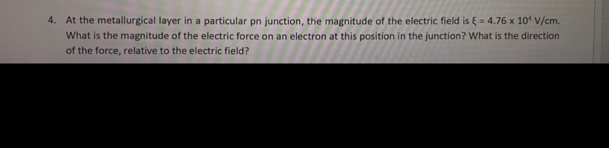 4. At the metallurgical layer in a particular pn junction, the magnitude of the electric field is { = 4.76 x 10ª V/cm.
What is the magnitude of the electric force on an electron at this position in the junction? What is the direction
of the force, relative to the electric field?
