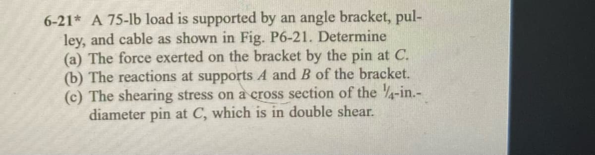 6-21* A 75-lb load is supported by an angle bracket, pul-
ley, and cable as shown in Fig. P6-21. Determine
(a) The force exerted on the bracket by the pin at C.
(b) The reactions at supports A and B of the bracket.
(c) The shearing stress on a cross section of the 4-in.-
diameter pin at C, which is in double shear.