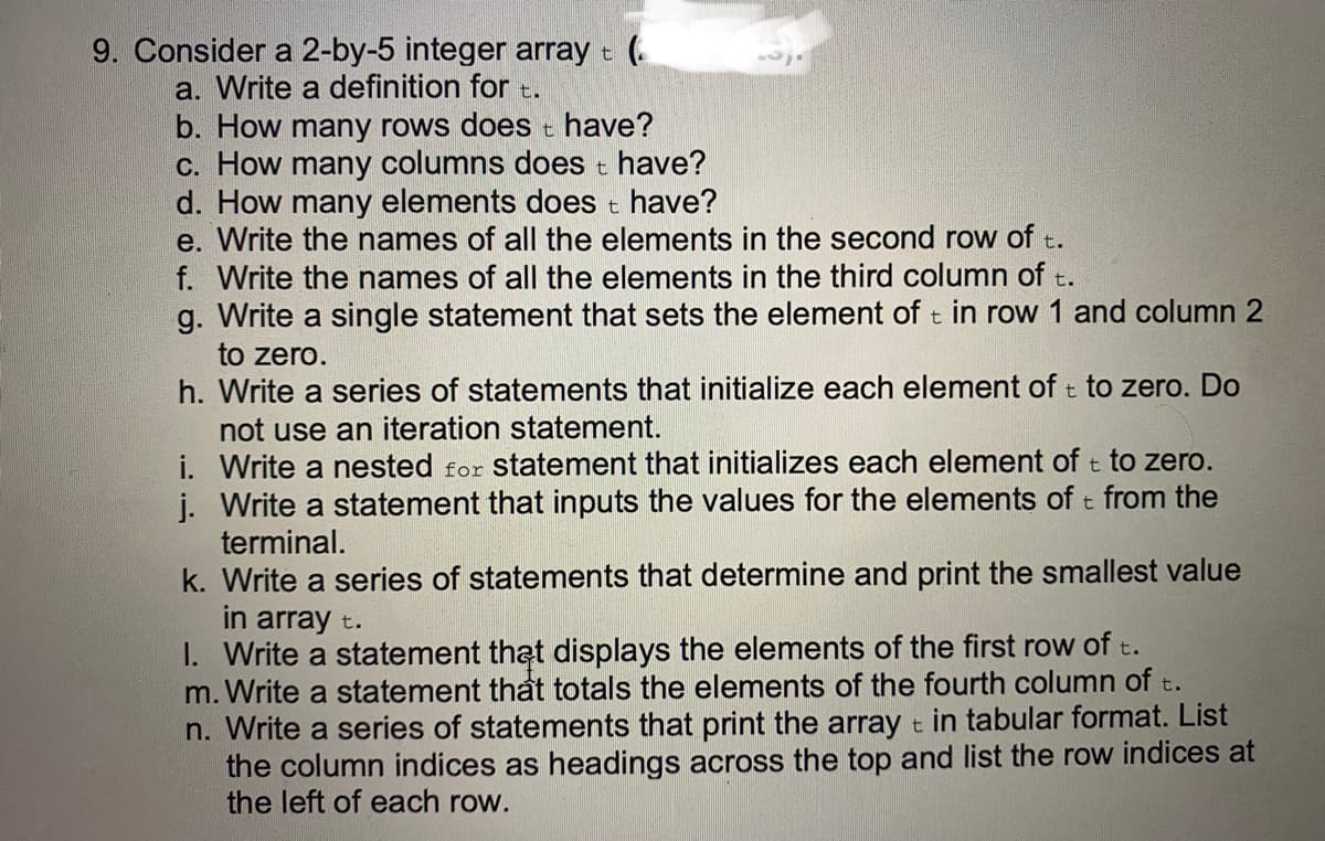 9. Consider a 2-by-5 integer array t (.
a. Write a definition for t.
b. How many rows does t have?
c. How many columns does t have?
d. How many elements does t have?
e. Write the names of all the elements in the second row of t.
f. Write the names of all the elements in the third column of t.
g. Write a single statement that sets the element of t in row 1 and column 2
to zero.
h. Write a series of statements that initialize each element of t to zero. Do
not use an iteration statement.
i. Write a nested for statement that initializes each element of t to zero.
j. Write a statement that inputs the values for the elements of t from the
terminal.
k. Write a series of statements that determine and print the smallest value
in array t.
I. Write a statement that displays the elements of the first row of t.
m. Write a statement that totals the elements of the fourth column of t.
n. Write a series of statements that print the array t in tabular format. List
the column indices as headings across the top and list the row indices at
the left of each row.
