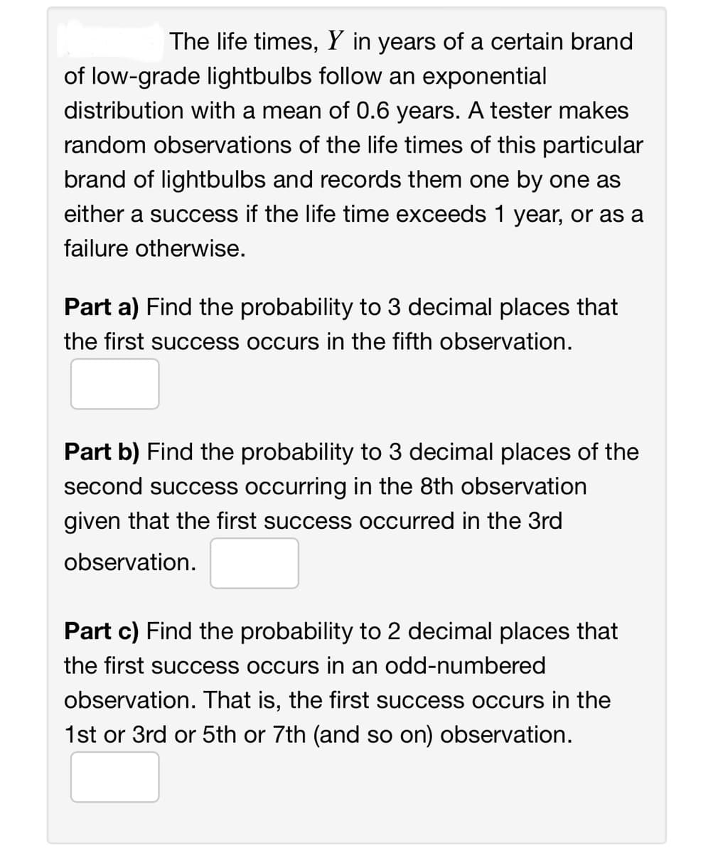 The life times, Y in years of a certain brand
of low-grade lightbulbs follow an exponential
distribution with a mean of 0.6 years. A tester makes
random observations of the life times of this particular
brand of lightbulbs and records them one by one as
either a success if the life time exceeds 1 year, or as a
failure otherwise.
Part a) Find the probability to 3 decimal places that
the first success occurs in the fifth observation.
Part b) Find the probability to 3 decimal places of the
second success occurring in the 8th observation
given that the first success occurred in the 3rd
observation.
Part c) Find the probability to 2 decimal places that
the first success occurs in an odd-numbered
observation. That is, the first success occurs in the
1st or 3rd or 5th or 7th (and so on) observation.