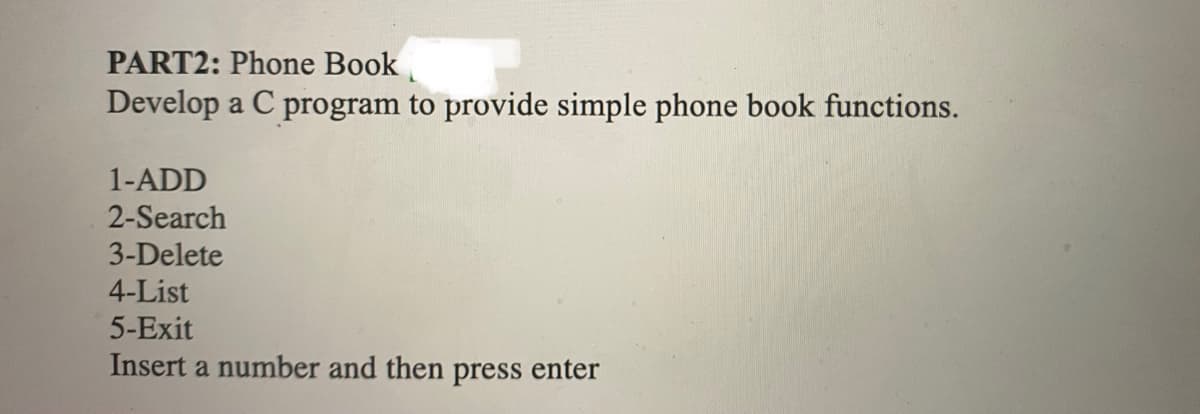 PART2: Phone Book
Develop a C program to provide simple phone book functions.
1-ADD
2-Search
3-Delete
4-List
5-Exit
Insert a number and then press enter
