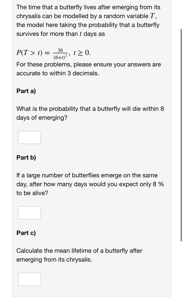 The time that a butterfly lives after emerging from its
chrysalis can be modelled by a random variable T,
the model here taking the probability that a butterfly
survives for more than t days as
P(T > t) =
36
(6+1)²5
t≥ 0.
For these problems, please ensure your answers are
accurate to within 3 decimals.
Part a)
What is the probability that a butterfly will die within 8
days of emerging?
Part b)
If a large number of butterflies emerge on the same
day, after how many days would you expect only 8 %
to be alive?
Part c)
Calculate the mean lifetime of a butterfly after
emerging from its chrysalis.