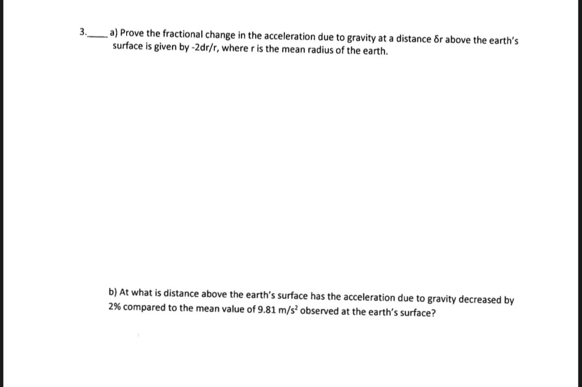 3.
a) Prove the fractional change in the acceleration due to gravity at a distance or above the earth's
surface is given by -2dr/r, where r is the mean radius of the earth.
b) At what is distance above the earth's surface has the acceleration due to gravity decreased by
2% compared to the mean value of 9.81 m/s² observed at the earth's surface?