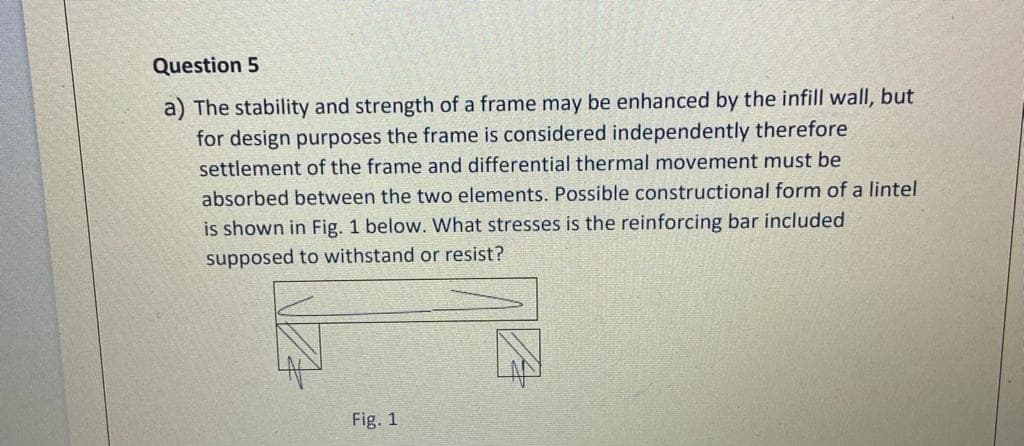 Question 5
a) The stability and strength of a frame may be enhanced by the infill wall, but
for design purposes the frame is considered independently therefore
settlement of the frame and differential thermal movement must be
absorbed between the two elements. Possible constructional form of a lintel
is shown in Fig. 1 below. What stresses is the reinforcing bar included
supposed to withstand or resist?
Fig. 1
