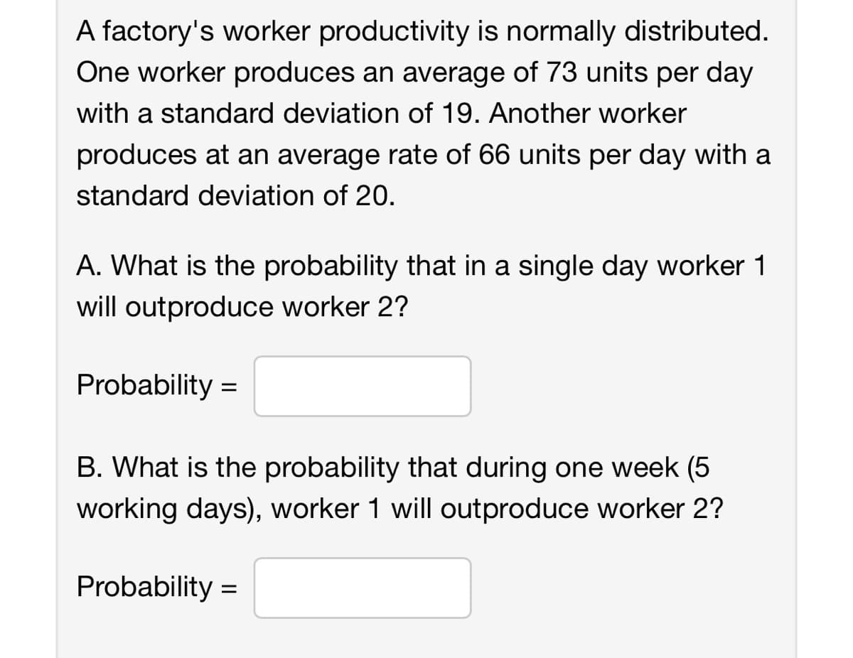 A factory's worker productivity is normally distributed.
One worker produces an average of 73 units per day
with a standard deviation of 19. Another worker
produces at an average rate of 66 units per day with a
standard deviation of 20.
A. What is the probability that in a single day worker 1
will outproduce worker 2?
Probability=
B. What is the probability that during one week (5
working days), worker 1 will outproduce worker 2?
Probability =