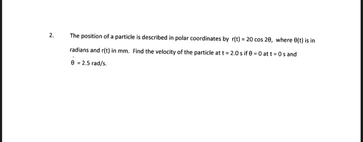 2.
The position of a particle is described in polar coordinates by r(t) = 20 cos 20, where 0(t) is in
radians and r(t) in mm. Find the velocity of the particle at t = 2.0 s if 0 = 0 at t=0s and
.
0 = 2.5 rad/s.