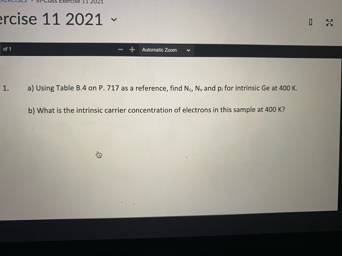 ise 11 2021
ercise 11 2021
口
of 1
Automatic Zoom
1.
a) Using Table B.4 on P. 717 as a reference, find Nc, Ny and p; for intrinsic Ge at 400 K.
b) What is the intrinsic carrier concentration of electrons in this sample at 400 K?
