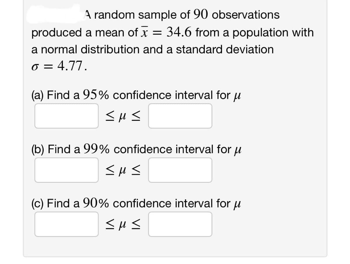 A random sample of 90 observations
produced a mean of x = 34.6 from a population with
a normal distribution and a standard deviation
o = 4.77.
(a) Find a 95% confidence interval for μ
<M<
(b) Find a 99% confidence interval for μ
<M<
(c) Find a 90% confidence interval for u
<µ<