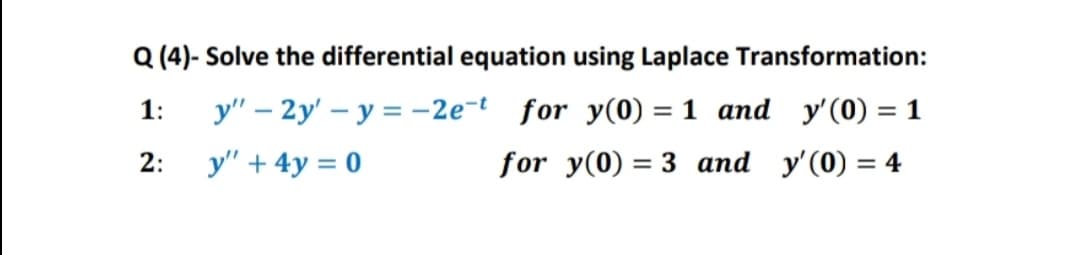 Q (4)- Solve the differential equation using Laplace Transformation:
y" – 2y' – y = -2e-t for y(0) = 1 and y'(0) = 1
for y(0) = 3 and y'(0) = 4
1:
%3D
2:
y" + 4y = 0
