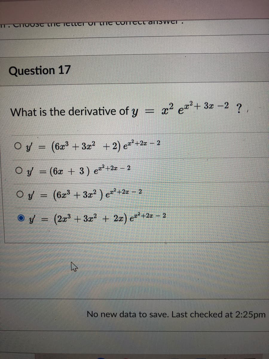 Question 17
What is the derivative of y
x2 e+ 3a -2 ?,
%3D
O y = (6x³ + 3x? +2) ez?+2a – 2
O y = (6x + 3) ez²+2z – 2
Oy = (6z + 3z² ) e=²+2z – 2
%3D
(2x + 3x? + 2x) e²?+2z – 2
No new data to save. Last checked at 2:25pm
