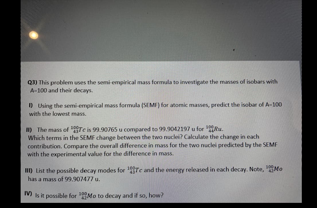 Q3) This problem uses the semi-empirical mass formula to investigate the masses of isobars with
A=100 and their decays.
D Using the semi-empirical mass formula (SEMF) for atomic masses, predict the isobar of A=100
with the lowest mass.
II) The mass of Tc is 99.90765 u compared to 99.9042197 u for 10Ru.
Which terms in the SEMF change between the two nuclei? Calculate the change in each
contribution. Compare the overall difference in mass for the two nuclei predicted by the SEMF
with the experimental value for the difference in mass.
100
100
III) List the possible decay modes for 19 Tc and the energy released in each decay. Note, 92MO
43
has a mass of 99.907477 u.
M Is it possible for 199Mo to decay and if so, how?
100
