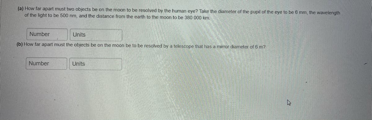 (a) How far apart must two objects be on the moon to be resolved by the human eye? Take the diameter of the pupil of the eye to be 6 mm, the wavelength
of the light to be 500 nm, and the distance from the earth to the moon to be 380 000 km.
Number
Units
(b) How far apart must the objects be on the moon be to be resolved by a telescope that has a mirror diameter of 6 m?
Number
Units
