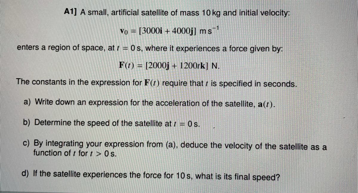 A1] A small, artificial satellite of mass 10 kg and initial velocity:
-1
Vo = [3000i + 4000j] ms
enters a region of space, at t = 0 s, where it experiences a force given by:
%3D
F(t) = [2000j + 1200rk] N.
The constants in the expression for F(t) require that t is specified in seconds.
a) Write down an expression for the acceleration of the satellite, a(t).
b) Determine the speed of the satellite at t = 0 s.
c) By integrating your expression from (a), deduce the velocity of the satellite as a
function of t for t > 0s.
d) If the satellite experiences the force for 10 s, what is its final speed?
