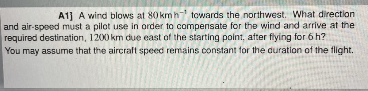 A1] A wind blows at 80 kmh towards the northwest. What direction
and air-speed must a pilot use in order to compensate for the wind and arrive at the
required destination, 1200 km due east of the starting point, after flying for 6 h?
You may assume that the aircraft speed remains constant for the duration of the flight.
