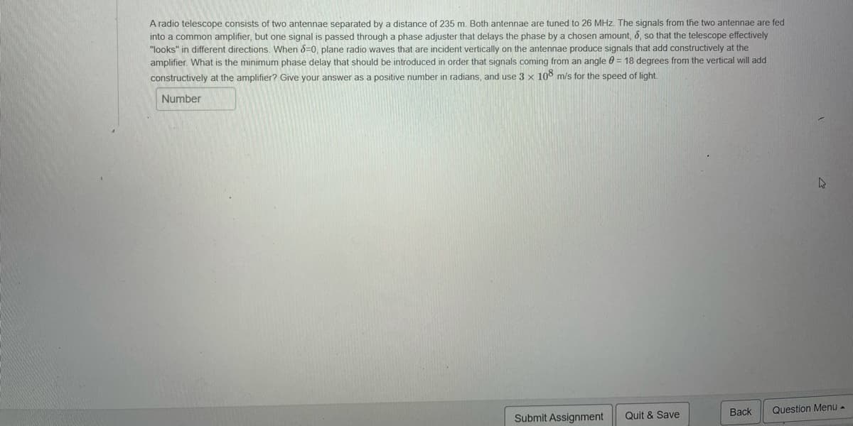 A radio telescope consists of two antennae separated by a distance of 235 m. Both antennae are tuned to 26 MHz. The signals from the two antennae are fed
into a common amplifier, but one signal is passed through a phase adjuster that delays the phase by a chosen amount, 6, so that the telescope effectively
"looks" in different directions. When 8=0, plane radio waves that are incident vertically on the antennae produce signals that add constructively at the
amplifier. What is the minimum phase delay that should be introduced in order that signals coming from an angle 0 = 18 degrees from the vertical will add
constructively at the amplifier? Give your answer as a positive number in radians, and use 3 x 108 m/s for the speed of light.
Number
Back
Question Menu -
Submit Assignment
Quit & Save
