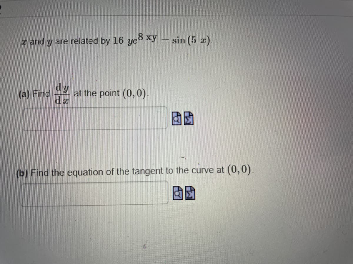 z and y are related by 16 ye8 xy = sin (5 r).
%3D
dy
at the point (0,0).
dr
(a) Find
(b) Find the equation of the tangent to the curve at (0,0).
