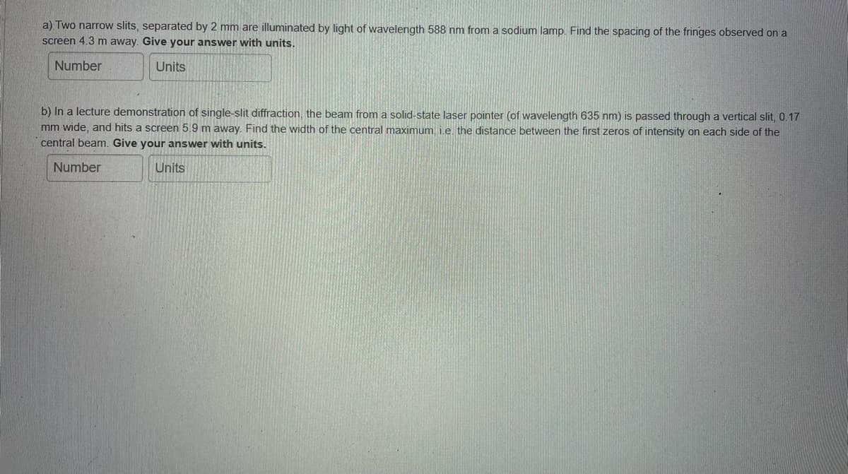 a) Two narrow slits, separated by 2 mm are illuminated by light of wavelength 588 nm from a sodium lamp. Find the spacing of the fringes observed on a
screen 4.3 m away. Give your answer with units.
Number
Units
b) In a lecture demonstration of single-slit diffraction, the beam from a solid-state laser pointer (of wavelength 635 nm) is passed through a vertical slit, 0.17
mm wide, and hits a screen 5.9 m away. Find the width of the central maximum, i.e the distance between the first zeros of intensity on each side of the
central beam. Give your answer with units.
Number
Units
