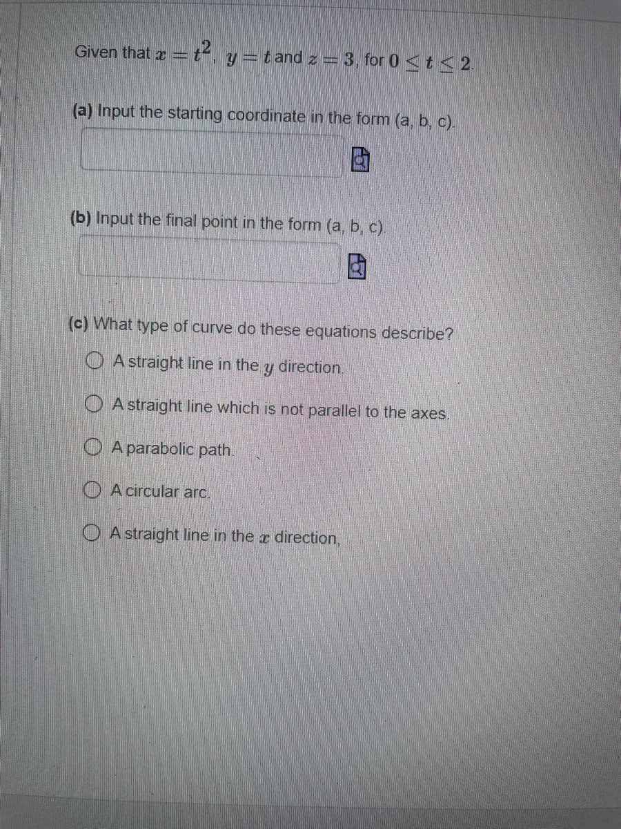 Given that x =
y =t and z = 3, for 0 <t< 2.
(a) Input the starting coordinate in the form (a, b, c).
(b) Input the final point in the form (a, b, c).
(c) What type of curve do these equations describe?
O A straight line in the
direction.
O A straight line which is not parallel to the axes.
O A parabolic path.
O A circular arc.
O A straight Iline in the r direction,
