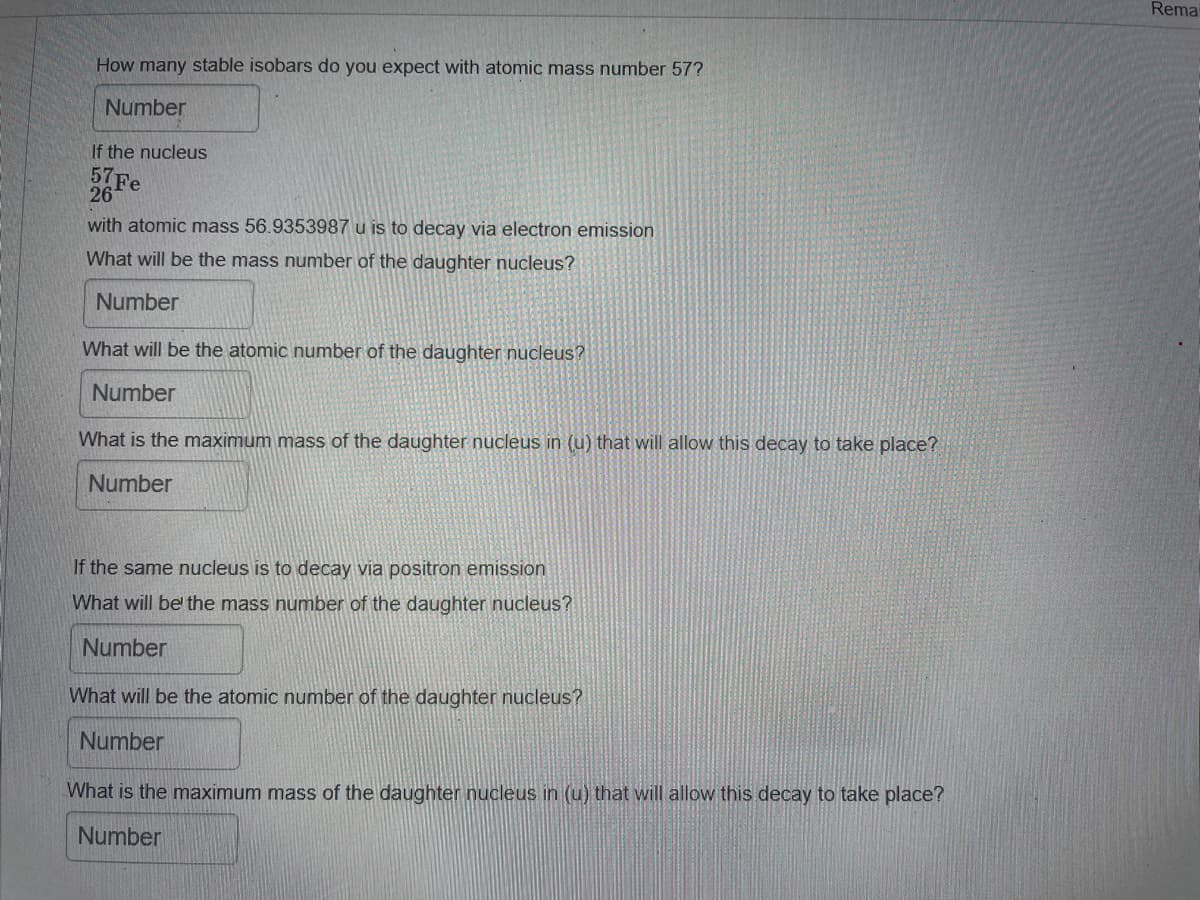 Rema
How many stable isobars do you expect with atomic mass number 57?
Number
If the nucleus
57Fe
26
with atomic mass 56.9353987 u is to decay via electron emission
What will be the mass number of the daughter nucleus?
Number
What will be the atomic number of the daughter nucleus?
Number
What is the maximum mass of the daughter nucleus in (u) that will allow this decay to take place?
Number
If the same nucleus is to decay via positron emission
What will be the mass number of the daughter nucleus?
Number
What will be the atomic number of the daughter nucleus?
Number
What is the maximum mass of the daughter nucleus in (u) that will allow this decay to take place?
Number
