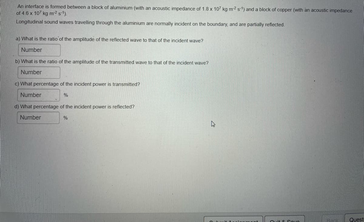 An interface is formed between a block of aluminium (with an acoustic impedance of 1.8 x 107 kg m2 s') and a block of copper (with an acoustic impedance
of 4.6 x 107 kg m-2 s-1).
Longitudinal sound waves travelling through the aluminium are normally incident on the boundary, and are partially reflected.
a) What is the ratio of the amplitude of the reflected wave to that of the incident wave?
Number
b) What is the ratio of the amplitude of the transmitted wave to that of the incident wave?
Number
c) What percentage of the incident power is transmitted?
Number
d) What percentage of the incident power is reflected?
Number
%
Ouit P Sove
Questi

