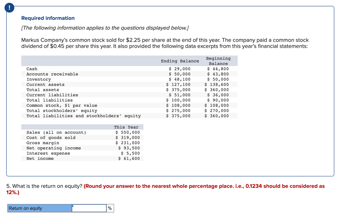 !
Required information
[The following information applies to the questions displayed below.]
Markus Company's common stock sold for $2.25 per share at the end of this year. The company paid a common stock
dividend of $0.45 per share this year. It also provided the following data excerpts from this year's financial statements:
Cash
Accounts receivable
Inventory
Current assets
Total assets
Current liabilities
Total liabilities
Common stock, $1 par value
Total stockholders' equity
Total liabilities and stockholders' equity
Sales (all on account)
Cost of goods sold
Gross margin
Net operating income
Interest expense
Net income
Return on equity
This Year
$ 550,000
$ 319,000
$ 231,000
$ 93,500
$ 5,500
$ 61,600
%
Ending Balance
$ 29,000
$ 50,000
$ 48,100
$ 127,100
$ 375,000
$ 51,000
$ 100,000
$ 108,000
$ 275,000
$ 375,000
5. What is the return on equity? (Round your answer to the nearest whole percentage place. i.e., 0.1234 should be considered as
12%.)
Beginning
Balance
$ 44,800
$ 43,800
$ 50,000
$ 138,600
$360,000
$ 36,000
$ 90,000
$ 108,000
$ 270,000
$360,000