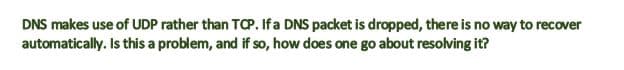 DNS makes use of UDP rather than TCP. If a DNS packet is dropped, there is no way to recover
automatically. Is this a problem, and if so, how does one go about resolving it?
