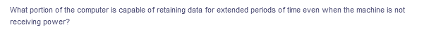 What portion of the computer is capable of retaining data for extended periods of time even when the machine is not
receiving power?
