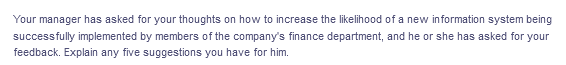 Your manager has asked for your thoughts on how to increase the likelihood of a new information system being
successfully implemented by members of the company's finance department, and he or she has asked for your
feedback. Explain any five suggestions you have for him.
