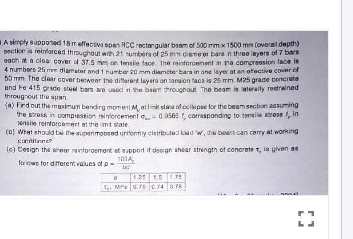 BA simply supported 18 m effective span RCC rectangular beam of 500 mm x 1500 mm (overall depth)
section is reinforced throughout with 21 numbers of 25 mm diameter bars in three layers of 7 bars
each at a clear cover of 37.5 mm on tensile face. The reinforcement in the compression face is
4 numbers 25 mm diameter and 1 number 20 mm diameter bars in one layer at an effective cover of
50 mm. The clear cover between the different layers on tension face is 25 mm. M25 grade concrete
and Fe 415 grade steel bars are used in the beam throughout. The beam is laterally restrained
throughout the span.
(a) Find out the maximum bending moment M, at limit state of collapse for the beam section assuming
the stress in compression reinforcement o 0.9566 f, corresponding to tensile stress f, in
tensile reinforcement at the limit state.
(b) What should be the superimposed uniformly distributed load 'w', the beam can carry at working
conditions?
(c) Design the shear reinforcement at support if design shear strength of concrete t, is given as
100A,
bd
follows for different values of p
1,25
1.5 1.75
te, MPa 0.70 0.74 0.78
