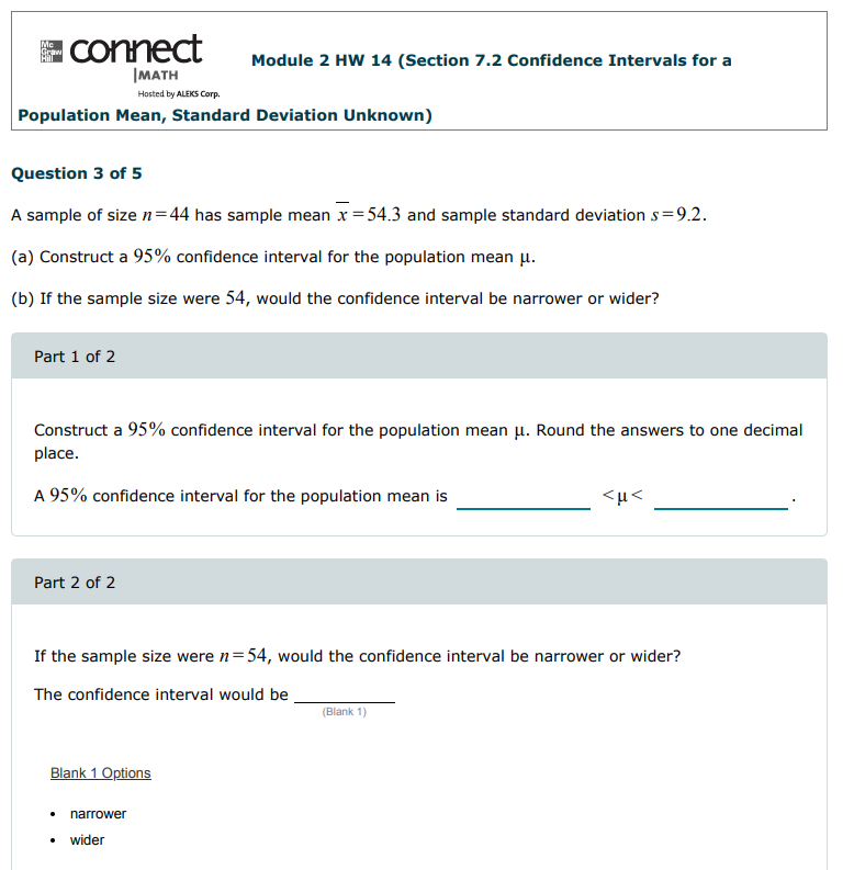 connect
Me
Module 2 HW 14 (Section 7.2 Confidence Intervals for a
|MATH
Hosted by ALEKS Corp.
Population Mean, Standard Deviation Unknown)
Question 3 of 5
A sample of sizen=44 has sample mean x = 54.3 and sample standard deviation s=9.2.
(a) Construct a 95% confidence interval for the population mean u.
(b) If the sample size were 54, would the confidence interval be narrower or wider?
Part 1 of 2
Construct a 95% confidence interval for the population mean u. Round the answers to one decimal
place.
A 95% confidence interval for the population mean is
<µ<
Part 2 of 2
If the sample size were n=54, would the confidence interval be narrower or wider?
The confidence interval would be
(Blank 1)
Blank 1 Options
narrower
wider
