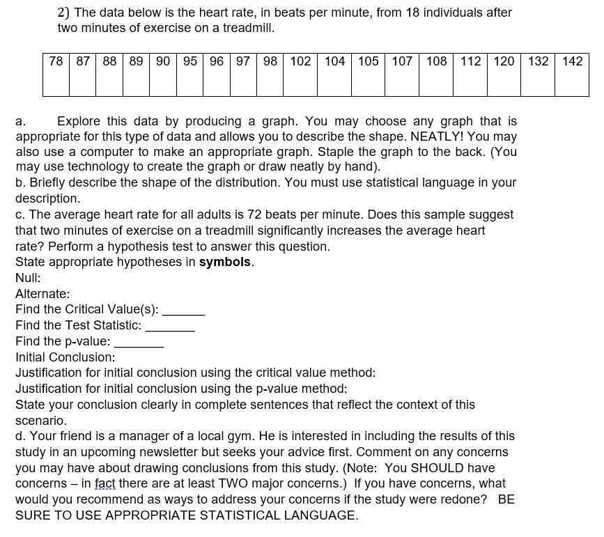 2) The data below is the heart rate, in beats per minute, from 18 individuals after
two minutes of exercise on a treadmill.
78 87 88 89 90 95 96 97 98 102 | 104 105 107 108| 112 120 132 142
а.
Explore this data by producing a graph. You may choose any graph that is
appropriate for this type of data and allows you to describe the shape. NEATLY! You may
also use a computer to make an appropriate graph. Staple the graph to the back. (You
may use technology to create the graph or draw neatly by hand).
b. Briefly describe the shape of the distribution. You must use statistical language in your
description.
c. The average heart rate for all adults is 72 beats per minute. Does this sample suggest
that two minutes of exercise on a treadmill significantly increases the average heart
rate? Perform a hypothesis test to answer this question.
State appropriate hypotheses in symbols.
Null:
Alternate:
Find the Critical Value(s):
Find the Test Statistic:
Find the p-value:
Initial Conclusion:
Justification for initial conclusion using the critical value method:
Justification for initial conclusion using the p-value method:
State your conclusion clearly in complete sentences that reflect the context of this
scenario.
d. Your friend is a manager of a local gym. He is interested in including the results of this
study in an upcoming newsletter but seeks your advice first. Comment on any concerns
you may have about drawing conclusions from this study. (Note: You SHOULD have
concerns – in fact there are at least TWO major concerns.) If you have concerns, what
would you recommend as ways to address your concerns if the study were redone? BE
SURE TO USE APPROPRIATE STATISTICAL LANGUAGE.
