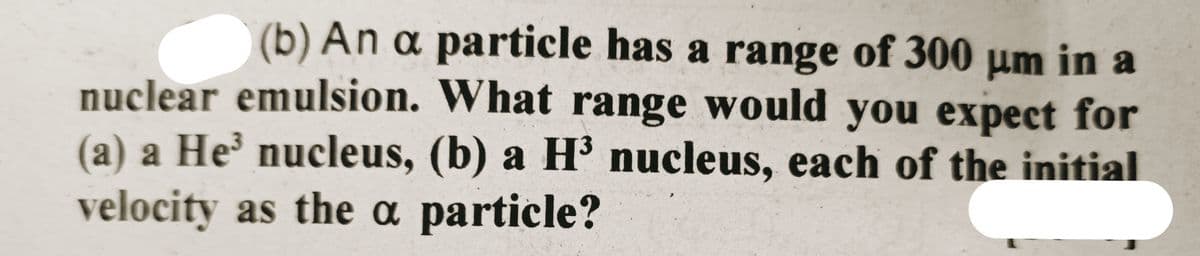 (b) An a particle has a range of 300 μm in a
nuclear emulsion. What range would you expect for
a) a He³ nucleus, (b) a H³ nucleus, each of the initial
velocity as the a particle?