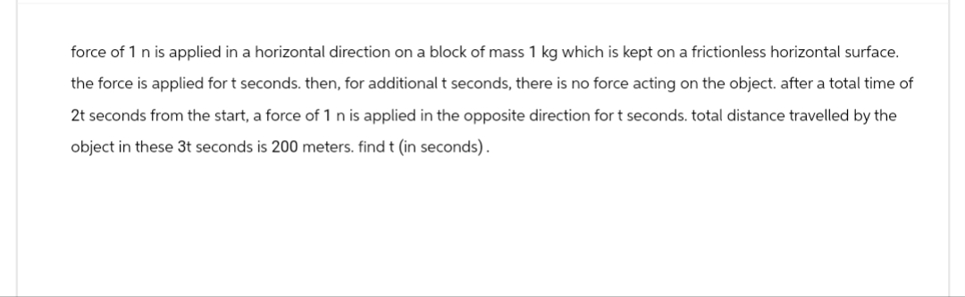 force of 1 n is applied in a horizontal direction on a block of mass 1 kg which is kept on a frictionless horizontal surface.
the force is applied for t seconds. then, for additional t seconds, there is no force acting on the object. after a total time of
2t seconds from the start, a force of 1 n is applied in the opposite direction for t seconds. total distance travelled by the
object in these 3t seconds is 200 meters. find t (in seconds).