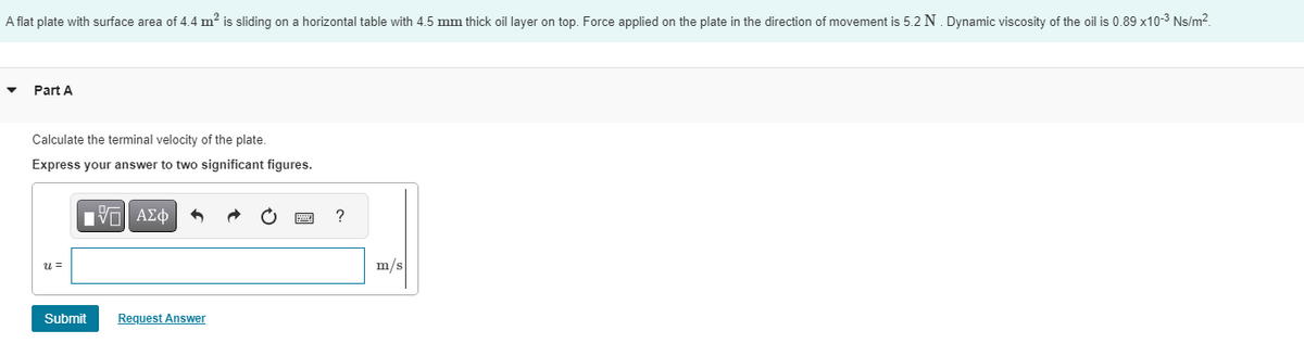 A flat plate with surface area of 4.4 m² is sliding on a horizontal table with 4.5 mm thick oil layer on top. Force applied on the plate in the direction of movement is 5.2 N. Dynamic viscosity of the oil is 0.89 x10-³ Ns/m².
▼
Part A
Calculate the terminal velocity of the plate.
Express your answer to two significant figures.
u=
IVE ΑΣΦ 6
Submit
Request Answer
?
m/s