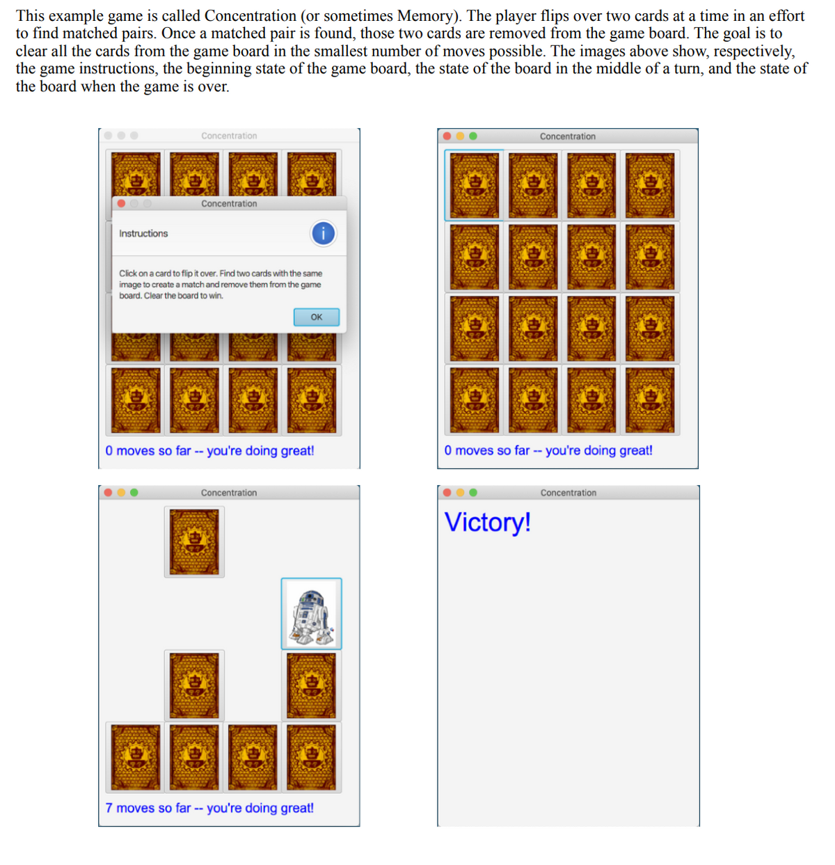 ### Concentration Game Instructions and Gameplay Example

This example game is called Concentration (or sometimes Memory). The player flips over two cards at a time in an effort to find matched pairs. Once a matched pair is found, those two cards are removed from the game board. The goal is to clear all the cards from the game board in the smallest number of moves possible. The images below show, respectively, the game instructions, the beginning state of the game board, the state of the board in the middle of a turn, and the state of the board when the game is over.

#### Game Instructions
![Instructions](image1)
- **Instructions Window**: The game begins with a popup that provides instructions on how to play. It says:
  - "Click on a card to flip it over. Find two cards with the same image to create a match and remove them from the game board. Clear the board to win."
  - The player can click "OK" to close this window and start playing.

#### Game Start
![Game Start](image2)
- **Initial State**: The game board displays all the cards face down.
- At this point, the player has made 0 moves.

#### Mid-Game
![Mid-Game](image3)
- **Middle of a Turn**: In this example, some cards have been flipped over, revealing different images.
- A counter at the bottom indicates "7 moves so far -- you're doing great!"

#### Game End
![Victory](image4)
- **Victory Screen**: Once all pairs have been matched, a "Victory!" message is displayed on the screen, indicating the successful completion of the game.

By following these steps and using the provided interface, players can enjoy the classic game of Concentration while aiming to improve their memory skills.