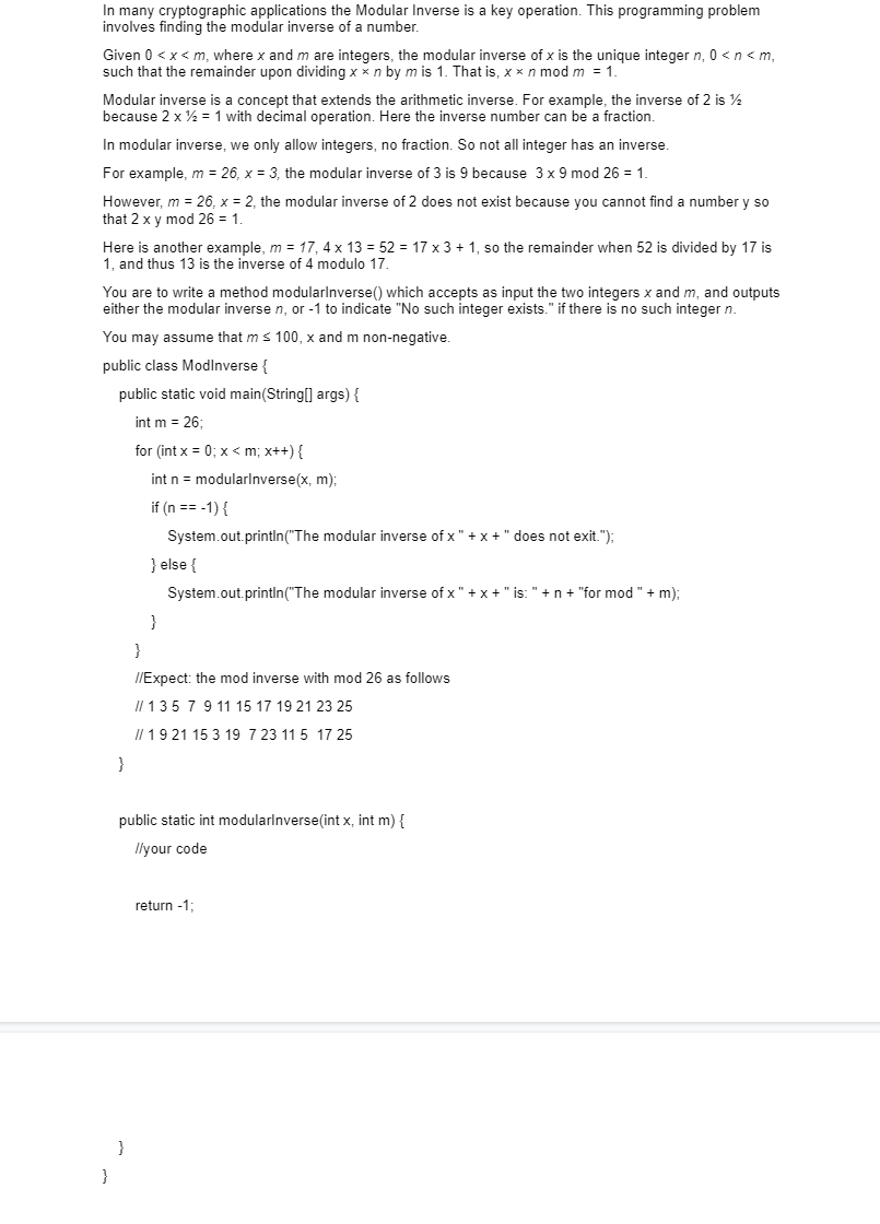 ### Understanding and Finding the Modular Inverse

In many cryptographic applications, the Modular Inverse is a key operation. This programming problem involves finding the modular inverse of a number.

#### Definition

Given \(0 < x < m\), where x and m are integers, the modular inverse of x is the unique integer n, \(0 < n < m\), such that the remainder upon dividing \(x \times n\) by m is 1. That is,

\[x \times n \mod m = 1\]

The modular inverse is a concept that extends the arithmetic inverse. For example, the inverse of 2 is \( \frac{1}{2} \) because \( 2 \times \frac{1}{2} = 1 \) with decimal operation. Here the inverse number can be a fraction.

In modular inverse, we only allow integers, no fractions. So not all integers have an inverse.

#### Examples

- For example, \(m = 26, x = 3\): The modular inverse of 3 is 9 because \(3 \times 9 \mod 26 = 1\).
- However, \(m = 26, x = 2\): The modular inverse of 2 does not exist because you cannot find a number y so that \(2 \times y \mod 26 = 1\).
- Another example, \(m = 17, x = 4\): \(4 \times 13 = 52\). \(52 \mod 17 = 1\), so the remainder when 52 is divided by 17 is 1, and thus 13 is the inverse of 4 modulo 17.

#### Problem Statement

You are to write a method `modularInverse()` which accepts as input the two integers x and m, and outputs either the modular inverse n, or -1 to indicate "No such integer exists" if there is no such integer n.

You may assume that \(m \leq 100\), x and m are non-negative.

#### Example Code

```java
public class ModInverse {

    public static void main(String[] args) {
        int m = 26;

        for (int x = 0; x < m; x++) {
            int n = modularInverse(x, m);

            if (n == -1) {
                System.out.println("The modular inverse of x " + x +