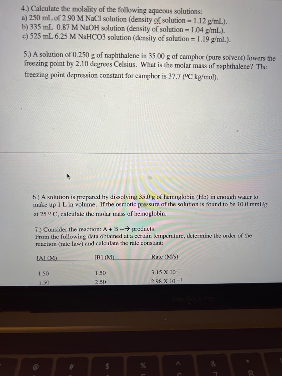 4.) Calculate the molality of the following aqueous solutions:
a) 250 mL of 2.90 M NaCl solution (density of solution = 1.12 g/mL).
b) 335 mL 0.87 M NaOH solution (density of solution = 1.04 g/mL).
c) 525 mL 6.25 M NaHCO3 solution (density of solution = 1.19 g/mL).
5.) A solution of 0.250 g of naphthalene in 35.00 g of camphor (pure solvent) lowers the
freezing point by 2.10 degrees Celsius. What is the molar mass of naphthalene? The
freezing point depression constant for camphor is 37.7 (°C kg/mol).
6.) A solution is prepared by dissolving 35.0 g of hemoglobin (Hb) in enough water to
make up 1 L in volume. If the osmotic pressure of the solution is found to be 10.0 mmHg
at 25 °C, calculate the molar mass of hemoglobin.
7.) Consider the reaction: A + B --→ products.
From the following data obtained at a certain temperature, determine the order of the
reaction (rate law) and calculate the rate constant:
[A] (M)
[B] (M)
1.50
1.50
#
1.50
2.50
$
Rate (M/s)
3.15 X 10-1.
2.98 X 10-1
MacBook Pro
&
7
8