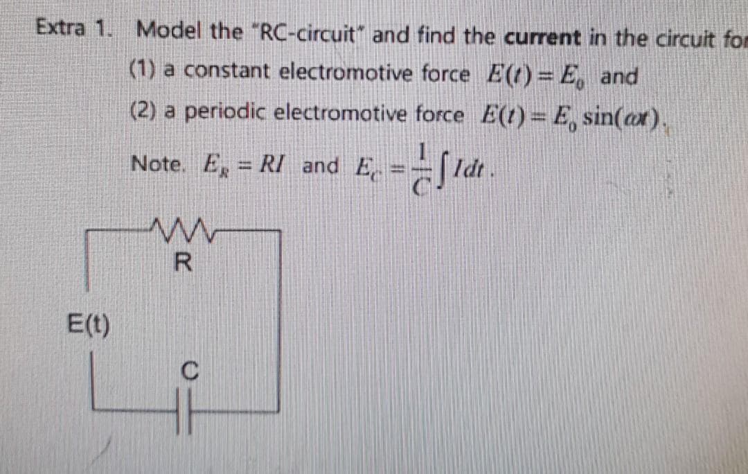 Extra 1. Model the "RC-circuit" and find the current in the circuit fom
(1) a constant electromotive force E(t)= E, and
(2) a periodic electromotive force E(t) = E, sin(axr).
Note. E, RI and E
, ==S Idt.
E(t)
