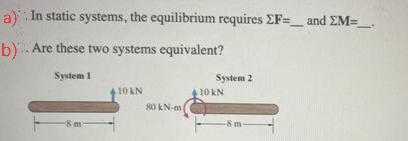 a). In static systems, the equilibrium requires EF=_ and EM=____
b). Are these two systems equivalent?
System 1
-8 m-
10 KN
80 kN-m
System 2
10 kN
-8 m-