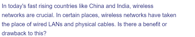 In today's fast rising countries like China and India, wireless
networks are crucial. In certain places, wireless networks have taken
the place of wired LANs and physical cables. Is there a benefit or
drawback to this?