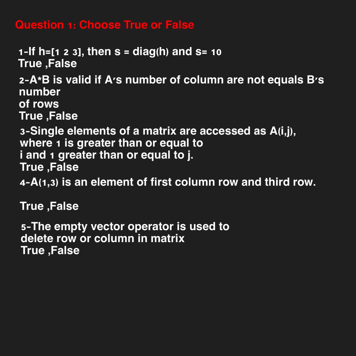 Question 1: Choose True or False
1-If h=[1 2 3], then s = diag(h) and s= 10
True ,False
2-A*B is valid if A's number of column are not equals B's
number
of rows
True,False
3-Single elements of a matrix are accessed as A(i,j),
where 1 is greater than or equal to
i and 1 greater than or equal to j.
True,False
4-A(1,3) is an element of first column row and third row.
True,False
5-The empty vector operator is used to
delete row or column in matrix
True,False