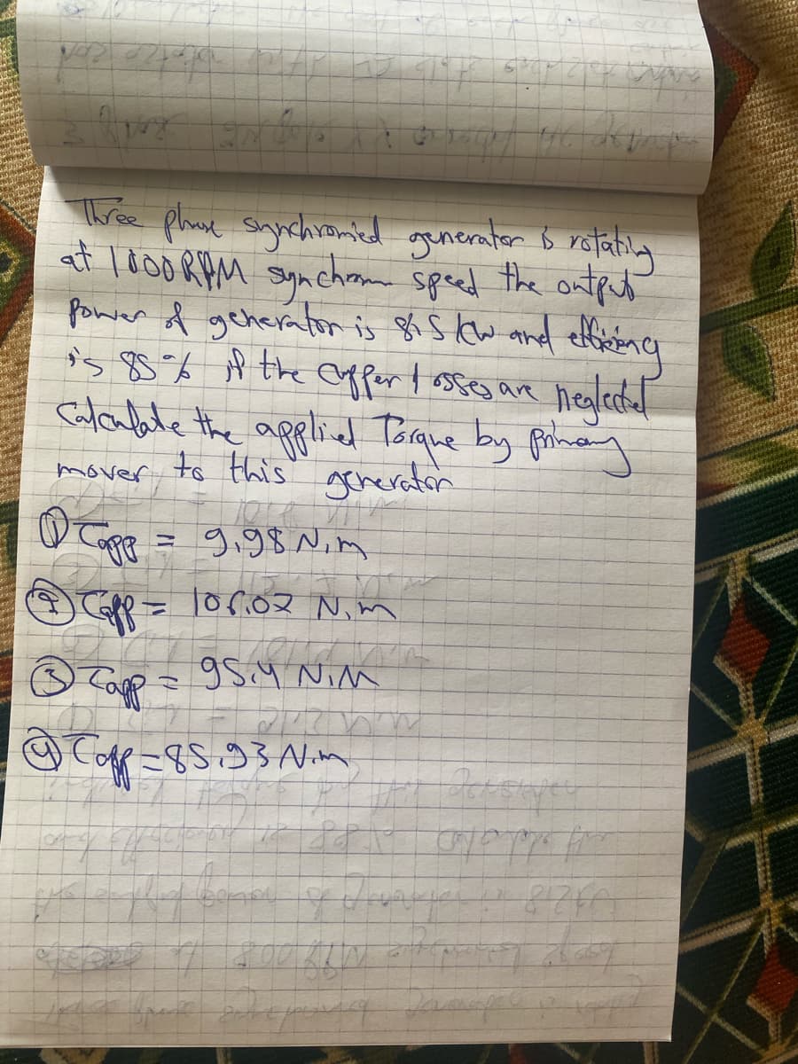 Avog gola ita
B
Three phone synchromied generater & rotating
at 1000 RPM synchrom speed the output
power of generator is 815 kw and efficienc
is 85% if the cuffer / osses are neglected
Calculate the applied Torque by primary
to this generator
mover
1 Tapp = 9,98. Nim
Ⓒ Capp = 106.02 Nim
Ⓒ Tapp
Capp = 95.4 NiM
Cop-85.93 Nm
Korona
i p8x apoppe
8120~
sence of Ungarie