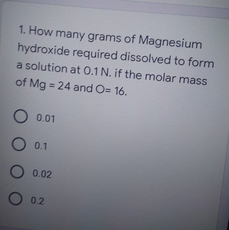 1. How many grams of Magnesium
hydroxide required dissolved to form
a solution at 0.1 N. if the molar mass
of Mg = 24 and O= 16.
O 0.01
0.1
O 0.02
O 0.2