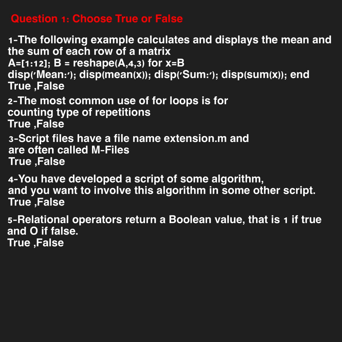 Question 1: Choose True or False
1-The following example calculates and displays the mean and
the sum of each row of a matrix
A=[1:12]; B = reshape(A,4,3) for x=B
disp('Mean:'); disp(mean(x)); disp('Sum:'); disp(sum(x)); end
True ,False
2-The most common use of for loops is for
counting type of repetitions
True,False
3-Script files have a file name extension.m and
are often called M-Files
True ,False
4-You have developed a script of some algorithm,
and you want to involve this algorithm in some other script.
True False
5-Relational operators return a Boolean value, that is 1 if true
and O if false.
True,False