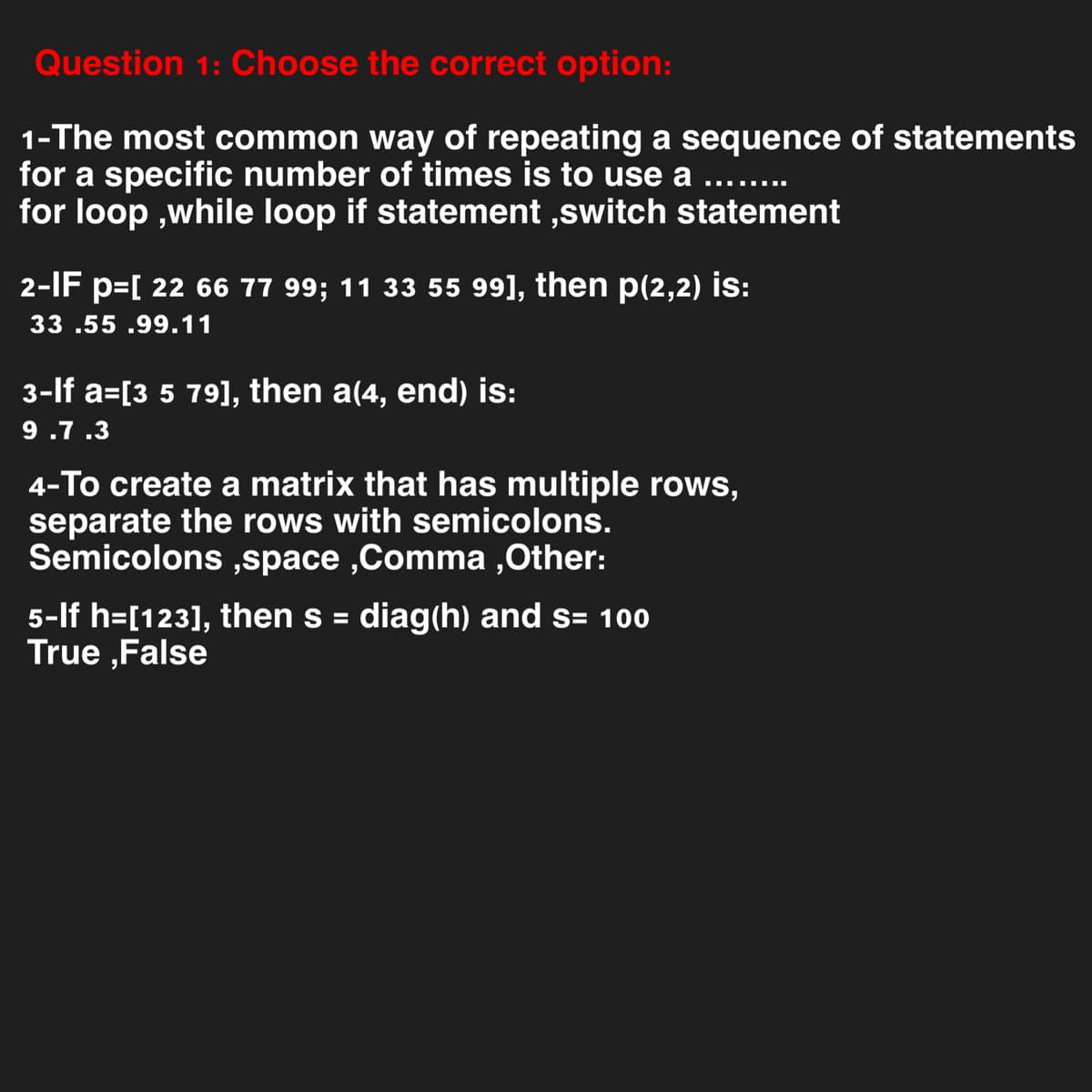 Question 1: Choose the correct option:
1-The most common way of repeating a sequence of statements
for a specific number of times is to use a
▪▪▪▪▪‒‒‒
for loop,while loop if statement,switch statement
2-IF p=[ 22 66 77 99; 11 33 55 99], then p(2,2) is:
33.55 .99.11
3-lf a=[3 5 79], then a(4, end) is:
9.7.3
4-To create a matrix that has multiple rows,
separate the rows with semicolons.
Semicolons,space,Comma ,Other:
5-If h=[123], then s = diag(h) and s= 100
True False