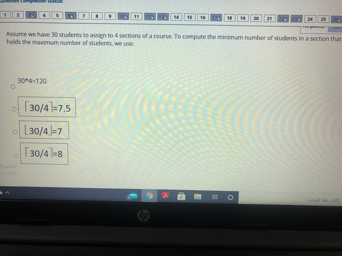 Question Completion Status:
4
10
11
12 130
14
15
16
170
18
19
20
22c
21
23
24
25
26
JUVC
Assume we have 30 students to assign to 4 sections of a course. To compute the minimum number of students in a section that
holds the maximum number of students, we use:
30*4=120
o [30/41=7.5
o L30/4=7
o | 30/41=8
تنشي
O
ull lis uiSI
