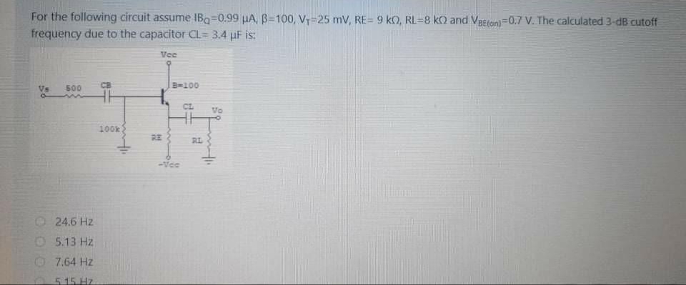 For the following circuit assume IBq=0.99 HA, B=100, V=25 mV, RE= 9 ko, RL=8 kQ and Veeron)=0.7 V. The calculated 3-dB cutoff
frequency due to the capacitor CL= 3.4 µF is:
Vee
CB
B=100
Vs
500
CL
Vo
100k
RE
RL
-Vee
24.6 Hz
O 5.13 Hz
7.64 Hz
0515 Hz
