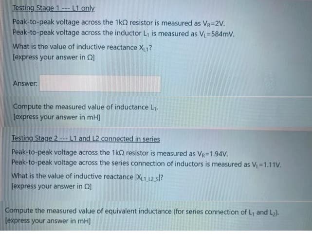 Testing Stage 1--- L1 only
Peak-to-peak voltage across the 1k2 resistor is measured as VR=2V.
Peak-to-peak voltage across the inductor L, is measured as V =584mV.
What is the value of inductive reactance X1?
[express your answer in Q]
Answer:
Compute the measured value of inductance L1.
[express your answer in mH]
Testing Stage 2 --- L1 and L2 connected in series
Peak-to-peak voltage across the 1ko resistor is measured as VR=1.94V.
Peak-to-peak voltage across the series connection of inductors is measured as V=1.11V.
What is the value of inductive reactance |XL1 12 sl?
[express your answer in Q]
Compute the measured value of equivalent inductance (for series connection of L, and L).
[express your answer in mH]
