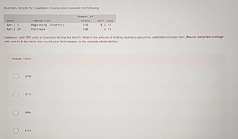 Inventory records for Capetown, Incorporated revealed the following:
Date
April 1
April 20
Transaction
Beginning Inventory
Purchase
Number of
Units
570
330
Unit Cost
$ 2.37
2.72
Capetown sold 590 units of inventory during the month. What is the amount of ending Inventory assuming weighted-average cost? (Round weighted-average
unit cost to 4 decimals and round your final answer to the nearest whole dollar.)
Multiple Choice
$789
$774
$864
$742