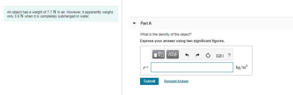 An object has a weight of 7.7 N in air. However, it apparently weighs
only 3.6 N when it is completely submerged in water.
Part A
What is the density of the object?
Express your answer using two significant figures.
kg/m³
Submit
Request Answer
